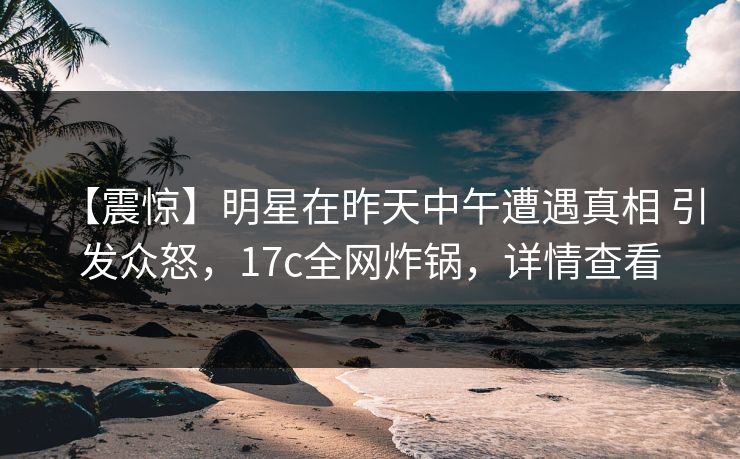 【震惊】明星在昨天中午遭遇真相 引发众怒,17c全网炸锅,详情查看