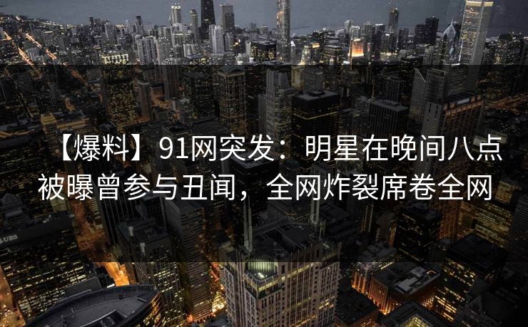【爆料】91网突发：明星在晚间八点被曝曾参与丑闻，全网炸裂席卷全网