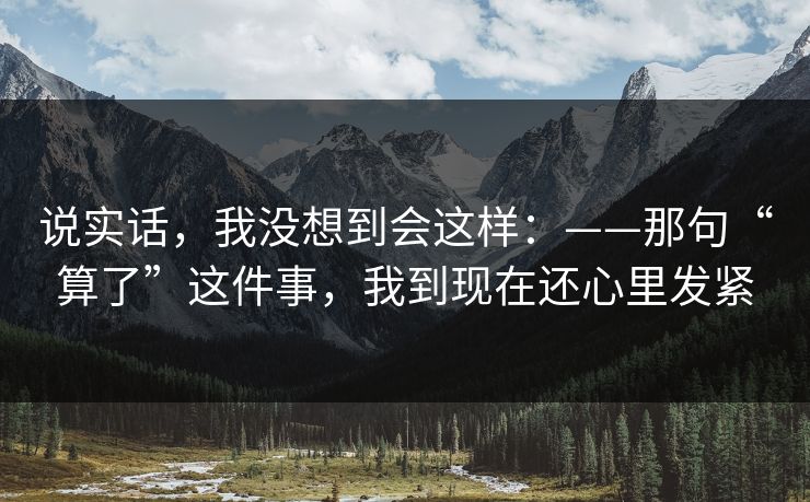说实话，我没想到会这样：——那句“算了”这件事，我到现在还心里发紧