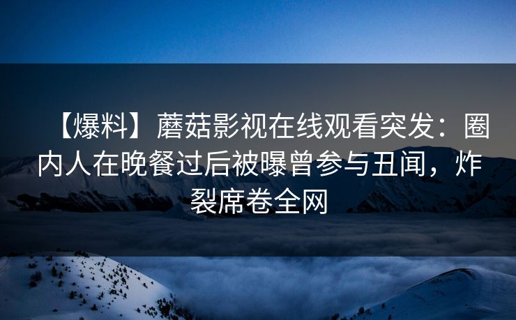 【爆料】蘑菇影视在线观看突发：圈内人在晚餐过后被曝曾参与丑闻，炸裂席卷全网