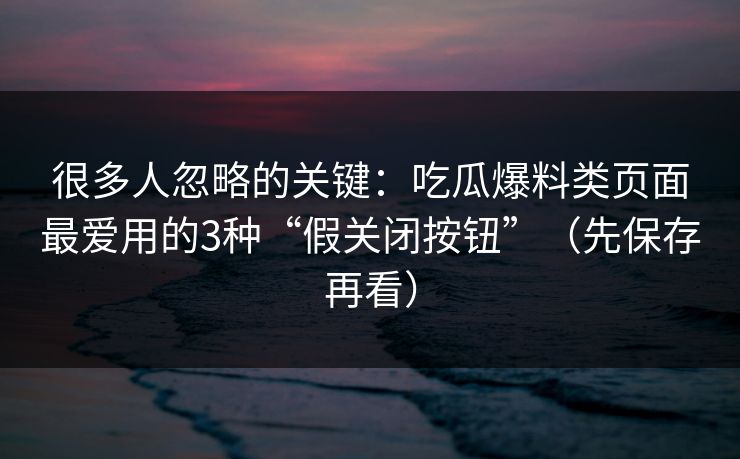 很多人忽略的关键:吃瓜爆料类页面最爱用的3种“假关闭按钮”(先保存再看)