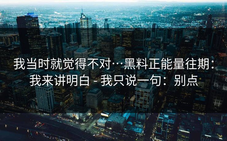 我当时就觉得不对…黑料正能量往期：我来讲明白 - 我只说一句：别点