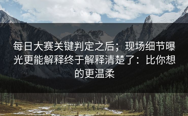 每日大赛关键判定之后;现场细节曝光更能解释终于解释清楚了:比你想的更温柔