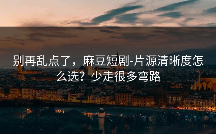 别再乱点了，麻豆短剧-片源清晰度怎么选？少走很多弯路