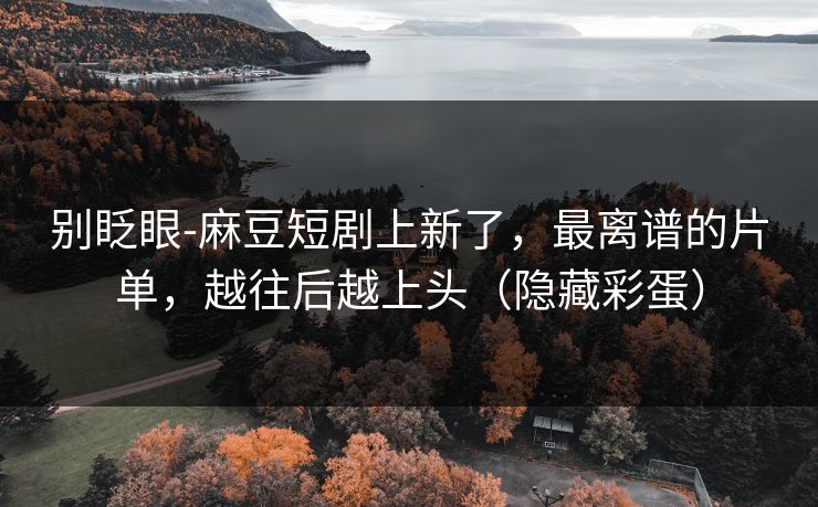 别眨眼-麻豆短剧上新了,最离谱的片单,越往后越上头(隐藏彩蛋)