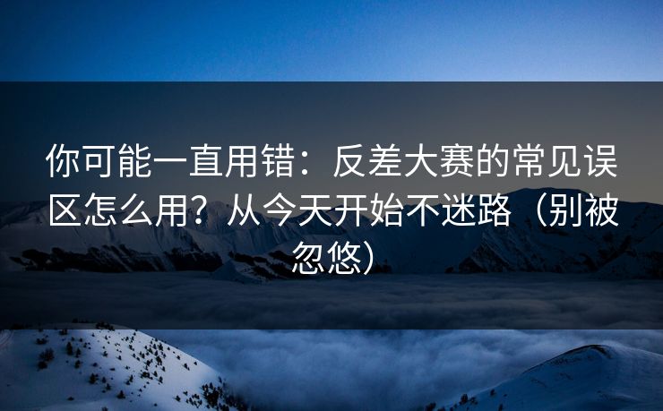 你可能一直用错:反差大赛的常见误区怎么用?从今天开始不迷路(别被忽悠)