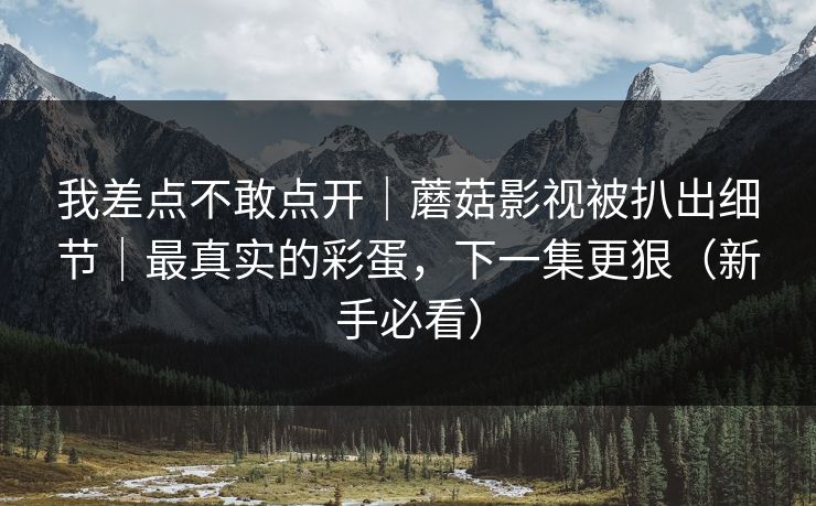 我差点不敢点开|蘑菇影视被扒出细节|最真实的彩蛋,下一集更狠(新手必看)