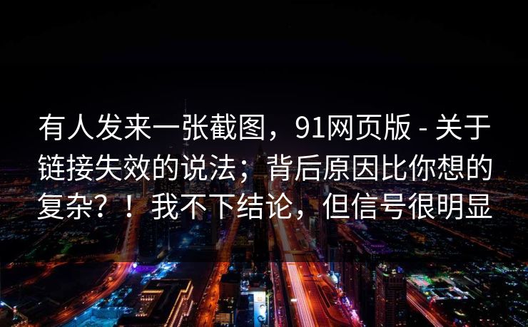 有人发来一张截图,91网页版 - 关于链接失效的说法;背后原因比你想的复杂?!我不下结论,但信号很明显