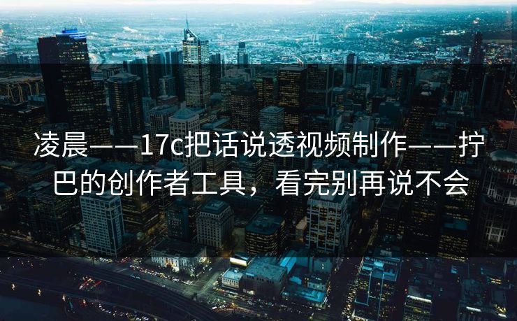 凌晨——17c把话说透视频制作——拧巴的创作者工具,看完别再说不会