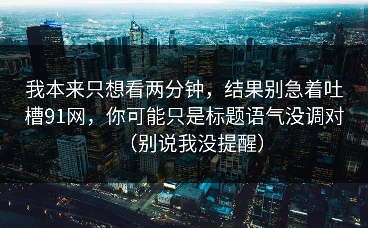 我本来只想看两分钟,结果别急着吐槽91网,你可能只是标题语气没调对(别说我没提醒)