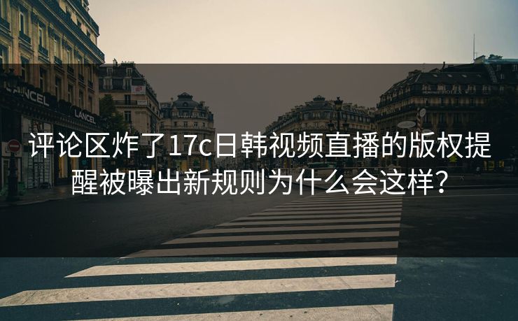 评论区炸了17c日韩视频直播的版权提醒被曝出新规则为什么会这样?