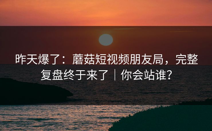 昨天爆了:蘑菇短视频朋友局,完整复盘终于来了|你会站谁?