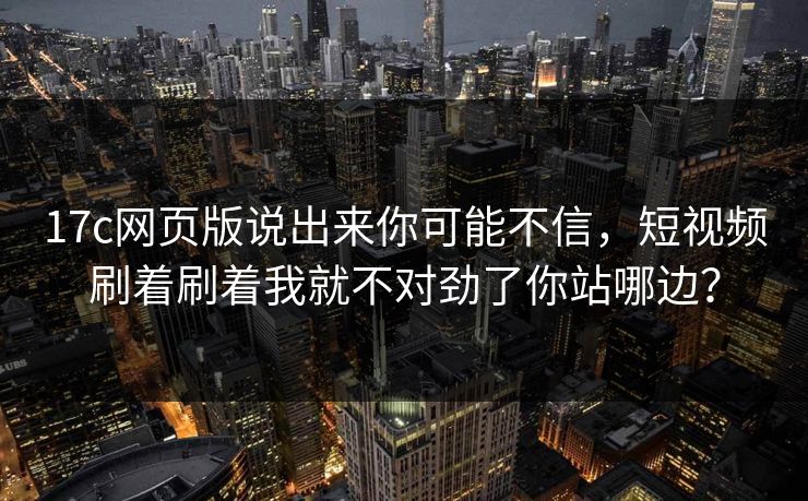 17c网页版说出来你可能不信，短视频刷着刷着我就不对劲了你站哪边？