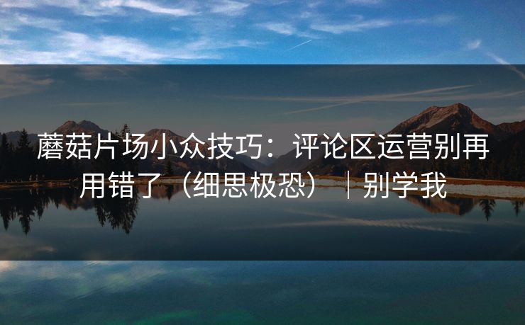 蘑菇片场小众技巧：评论区运营别再用错了（细思极恐）｜别学我